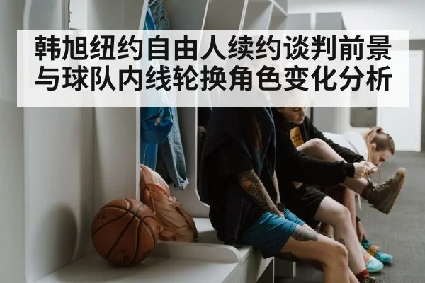 韩旭纽约自由人续约谈判前景与球队内线轮换角色变化分析